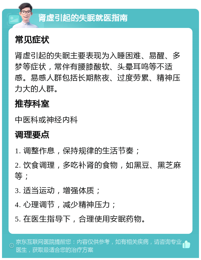 肾虚引起的失眠就医指南 常见症状 肾虚引起的失眠主要表现为入睡困难、易醒、多梦等症状，常伴有腰膝酸软、头晕耳鸣等不适感。易感人群包括长期熬夜、过度劳累、精神压力大的人群。 推荐科室 中医科或神经内科 调理要点 1. 调整作息，保持规律的生活节奏； 2. 饮食调理，多吃补肾的食物，如黑豆、黑芝麻等； 3. 适当运动，增强体质； 4. 心理调节，减少精神压力； 5. 在医生指导下，合理使用安眠药物。