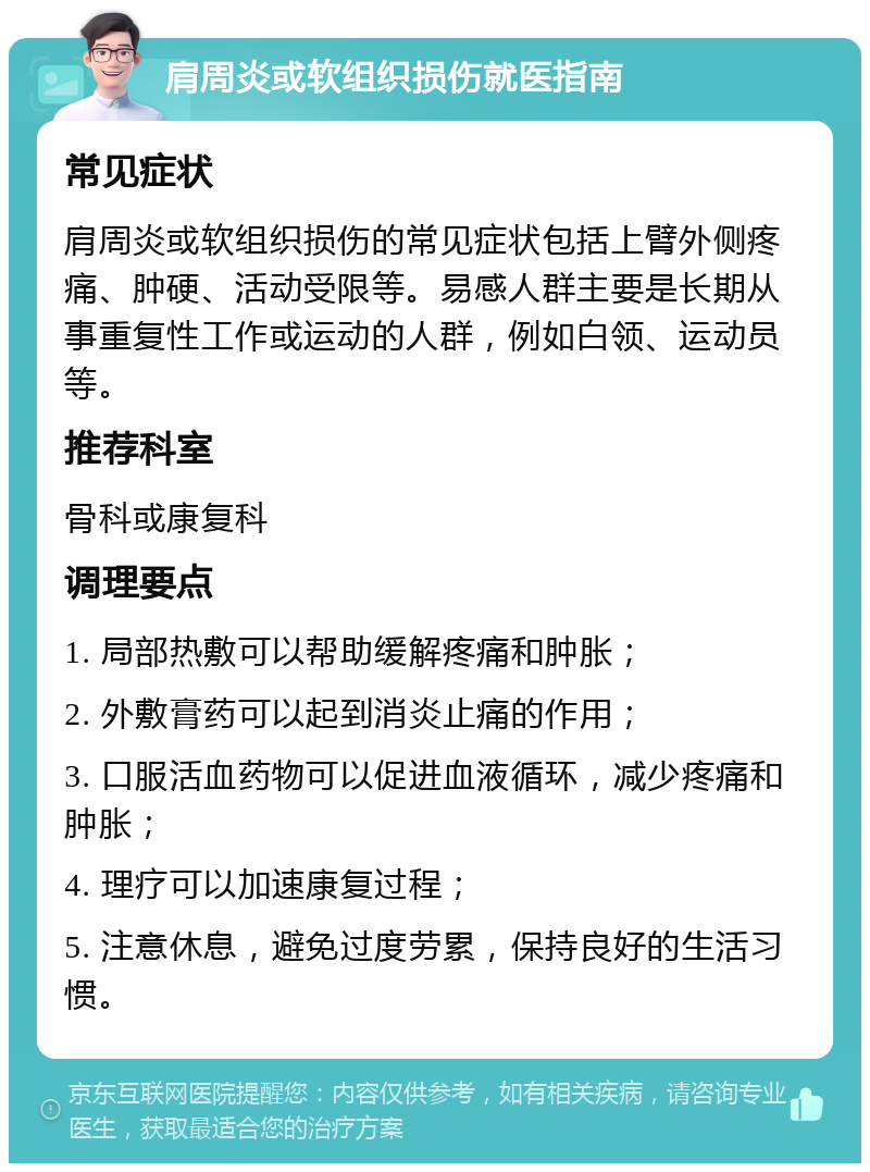 肩周炎或软组织损伤就医指南 常见症状 肩周炎或软组织损伤的常见症状包括上臂外侧疼痛、肿硬、活动受限等。易感人群主要是长期从事重复性工作或运动的人群，例如白领、运动员等。 推荐科室 骨科或康复科 调理要点 1. 局部热敷可以帮助缓解疼痛和肿胀； 2. 外敷膏药可以起到消炎止痛的作用； 3. 口服活血药物可以促进血液循环，减少疼痛和肿胀； 4. 理疗可以加速康复过程； 5. 注意休息，避免过度劳累，保持良好的生活习惯。