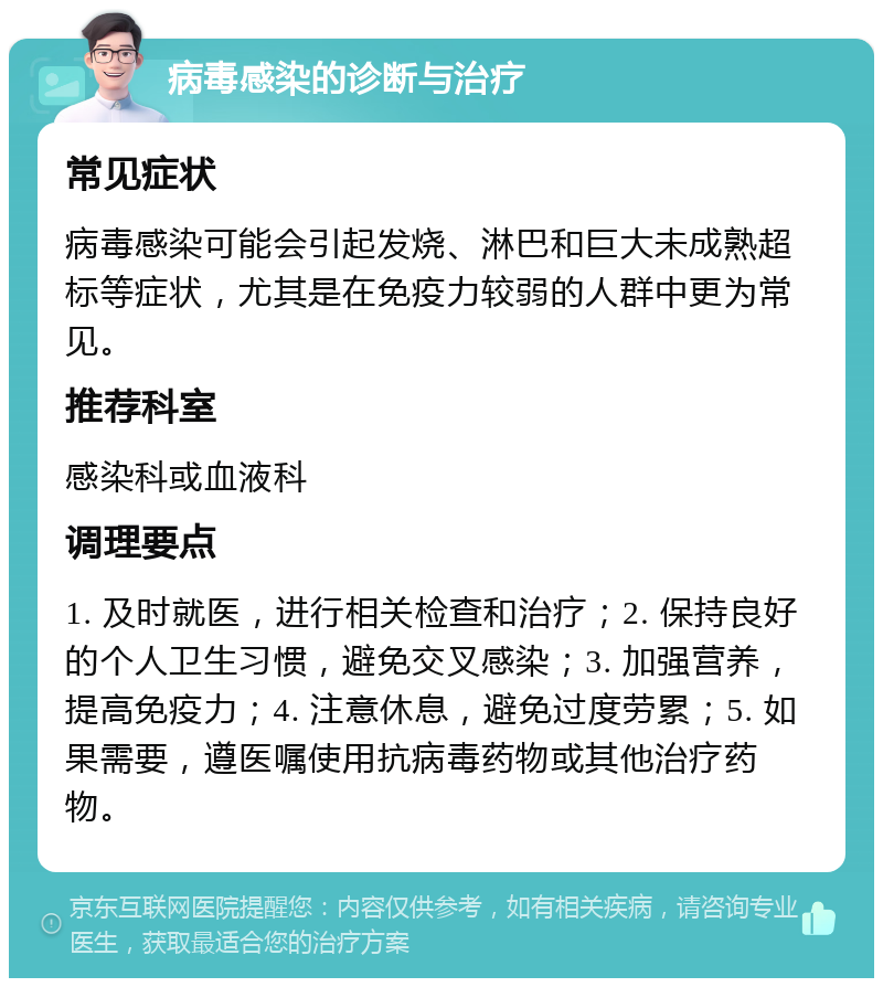 病毒感染的诊断与治疗 常见症状 病毒感染可能会引起发烧、淋巴和巨大未成熟超标等症状，尤其是在免疫力较弱的人群中更为常见。 推荐科室 感染科或血液科 调理要点 1. 及时就医，进行相关检查和治疗；2. 保持良好的个人卫生习惯，避免交叉感染；3. 加强营养，提高免疫力；4. 注意休息，避免过度劳累；5. 如果需要，遵医嘱使用抗病毒药物或其他治疗药物。