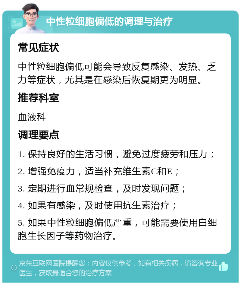 中性粒细胞偏低的调理与治疗 常见症状 中性粒细胞偏低可能会导致反复感染、发热、乏力等症状，尤其是在感染后恢复期更为明显。 推荐科室 血液科 调理要点 1. 保持良好的生活习惯，避免过度疲劳和压力； 2. 增强免疫力，适当补充维生素C和E； 3. 定期进行血常规检查，及时发现问题； 4. 如果有感染，及时使用抗生素治疗； 5. 如果中性粒细胞偏低严重，可能需要使用白细胞生长因子等药物治疗。