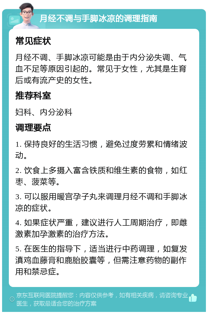 月经不调与手脚冰凉的调理指南 常见症状 月经不调、手脚冰凉可能是由于内分泌失调、气血不足等原因引起的。常见于女性，尤其是生育后或有流产史的女性。 推荐科室 妇科、内分泌科 调理要点 1. 保持良好的生活习惯，避免过度劳累和情绪波动。 2. 饮食上多摄入富含铁质和维生素的食物，如红枣、菠菜等。 3. 可以服用暖宫孕子丸来调理月经不调和手脚冰凉的症状。 4. 如果症状严重，建议进行人工周期治疗，即雌激素加孕激素的治疗方法。 5. 在医生的指导下，适当进行中药调理，如复发滇鸡血藤膏和鹿胎胶囊等，但需注意药物的副作用和禁忌症。