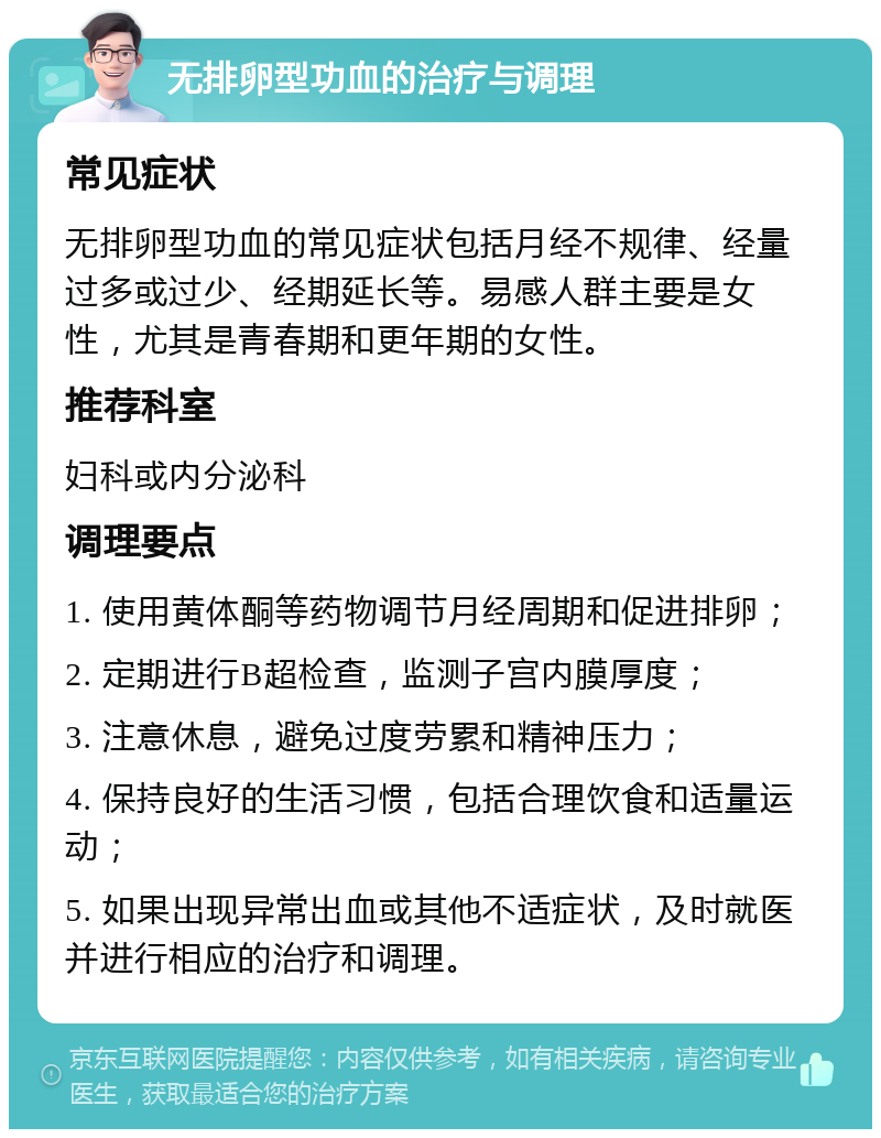 无排卵型功血的治疗与调理 常见症状 无排卵型功血的常见症状包括月经不规律、经量过多或过少、经期延长等。易感人群主要是女性，尤其是青春期和更年期的女性。 推荐科室 妇科或内分泌科 调理要点 1. 使用黄体酮等药物调节月经周期和促进排卵； 2. 定期进行B超检查，监测子宫内膜厚度； 3. 注意休息，避免过度劳累和精神压力； 4. 保持良好的生活习惯，包括合理饮食和适量运动； 5. 如果出现异常出血或其他不适症状，及时就医并进行相应的治疗和调理。