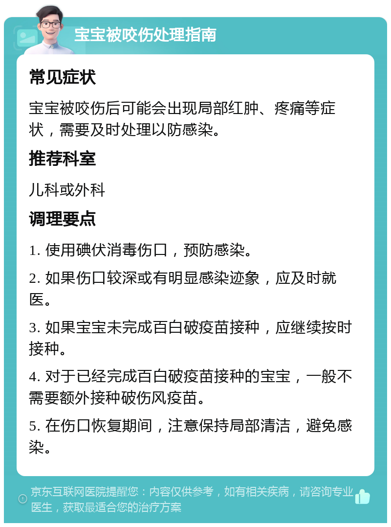 宝宝被咬伤处理指南 常见症状 宝宝被咬伤后可能会出现局部红肿、疼痛等症状，需要及时处理以防感染。 推荐科室 儿科或外科 调理要点 1. 使用碘伏消毒伤口，预防感染。 2. 如果伤口较深或有明显感染迹象，应及时就医。 3. 如果宝宝未完成百白破疫苗接种，应继续按时接种。 4. 对于已经完成百白破疫苗接种的宝宝，一般不需要额外接种破伤风疫苗。 5. 在伤口恢复期间，注意保持局部清洁，避免感染。