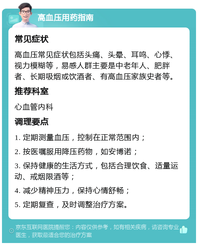 高血压用药指南 常见症状 高血压常见症状包括头痛、头晕、耳鸣、心悸、视力模糊等，易感人群主要是中老年人、肥胖者、长期吸烟或饮酒者、有高血压家族史者等。 推荐科室 心血管内科 调理要点 1. 定期测量血压，控制在正常范围内； 2. 按医嘱服用降压药物，如安博诺； 3. 保持健康的生活方式，包括合理饮食、适量运动、戒烟限酒等； 4. 减少精神压力，保持心情舒畅； 5. 定期复查，及时调整治疗方案。