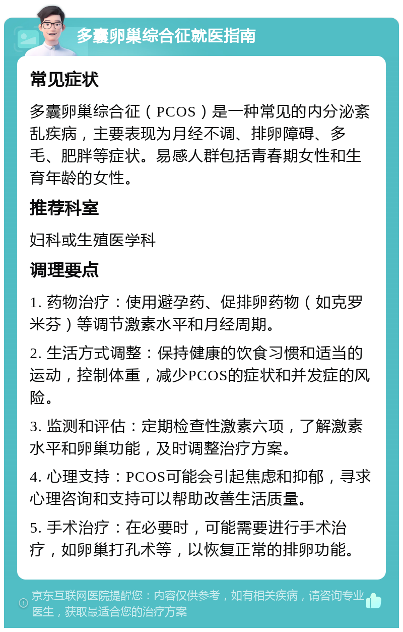 多囊卵巢综合征就医指南 常见症状 多囊卵巢综合征（PCOS）是一种常见的内分泌紊乱疾病，主要表现为月经不调、排卵障碍、多毛、肥胖等症状。易感人群包括青春期女性和生育年龄的女性。 推荐科室 妇科或生殖医学科 调理要点 1. 药物治疗：使用避孕药、促排卵药物（如克罗米芬）等调节激素水平和月经周期。 2. 生活方式调整：保持健康的饮食习惯和适当的运动，控制体重，减少PCOS的症状和并发症的风险。 3. 监测和评估：定期检查性激素六项，了解激素水平和卵巢功能，及时调整治疗方案。 4. 心理支持：PCOS可能会引起焦虑和抑郁，寻求心理咨询和支持可以帮助改善生活质量。 5. 手术治疗：在必要时，可能需要进行手术治疗，如卵巢打孔术等，以恢复正常的排卵功能。