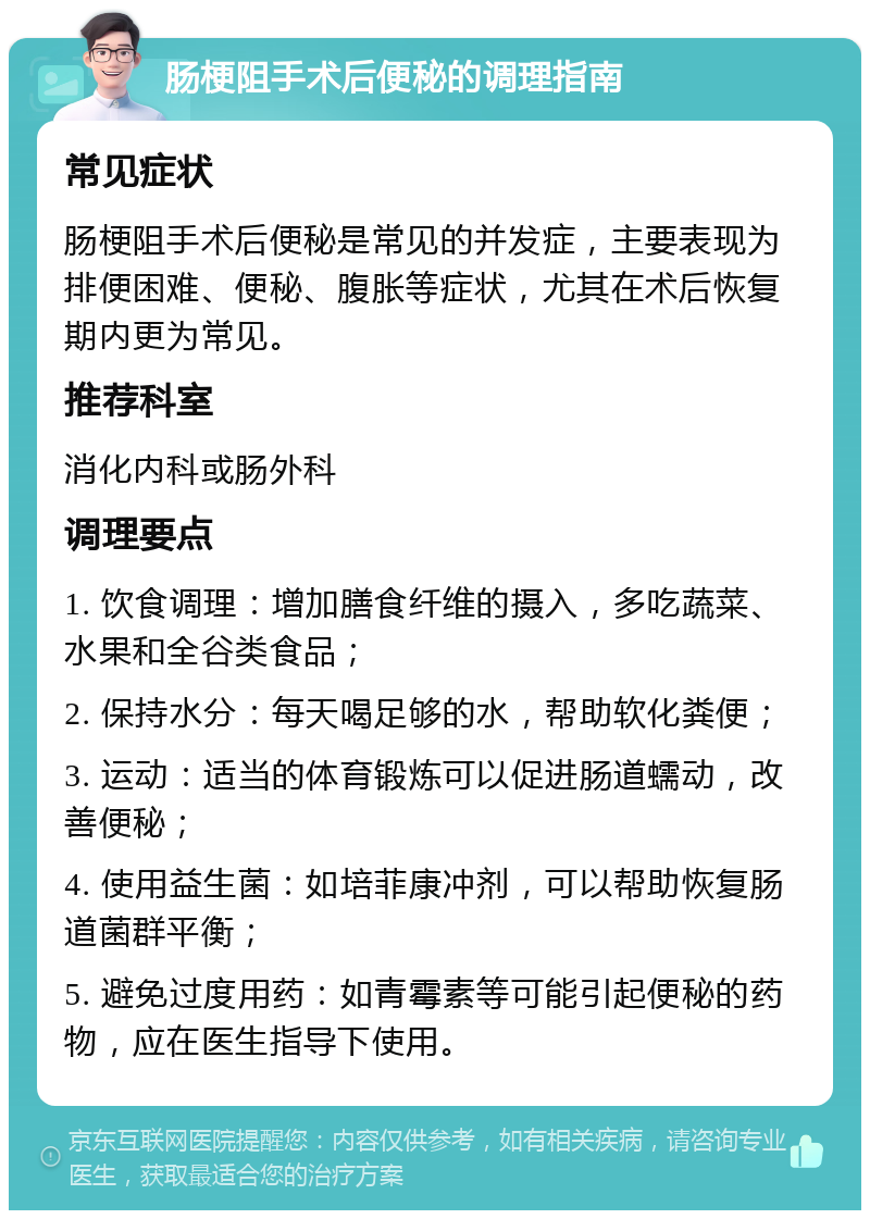 肠梗阻手术后便秘的调理指南 常见症状 肠梗阻手术后便秘是常见的并发症，主要表现为排便困难、便秘、腹胀等症状，尤其在术后恢复期内更为常见。 推荐科室 消化内科或肠外科 调理要点 1. 饮食调理：增加膳食纤维的摄入，多吃蔬菜、水果和全谷类食品； 2. 保持水分：每天喝足够的水，帮助软化粪便； 3. 运动：适当的体育锻炼可以促进肠道蠕动，改善便秘； 4. 使用益生菌：如培菲康冲剂，可以帮助恢复肠道菌群平衡； 5. 避免过度用药：如青霉素等可能引起便秘的药物，应在医生指导下使用。