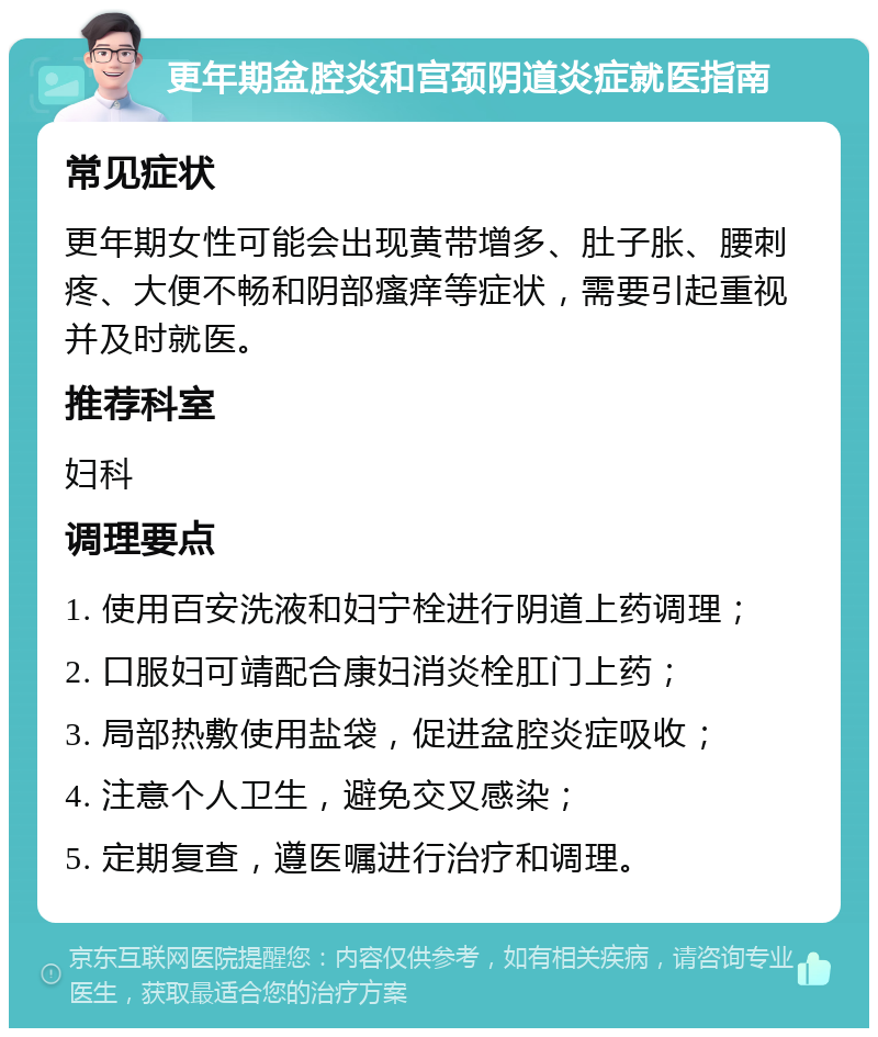 更年期盆腔炎和宫颈阴道炎症就医指南 常见症状 更年期女性可能会出现黄带增多、肚子胀、腰刺疼、大便不畅和阴部瘙痒等症状，需要引起重视并及时就医。 推荐科室 妇科 调理要点 1. 使用百安洗液和妇宁栓进行阴道上药调理； 2. 口服妇可靖配合康妇消炎栓肛门上药； 3. 局部热敷使用盐袋，促进盆腔炎症吸收； 4. 注意个人卫生，避免交叉感染； 5. 定期复查，遵医嘱进行治疗和调理。