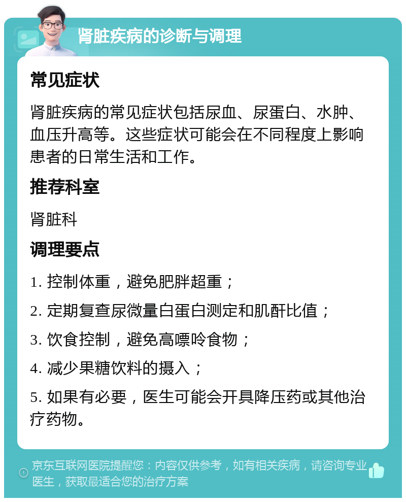 肾脏疾病的诊断与调理 常见症状 肾脏疾病的常见症状包括尿血、尿蛋白、水肿、血压升高等。这些症状可能会在不同程度上影响患者的日常生活和工作。 推荐科室 肾脏科 调理要点 1. 控制体重，避免肥胖超重； 2. 定期复查尿微量白蛋白测定和肌酐比值； 3. 饮食控制，避免高嘌呤食物； 4. 减少果糖饮料的摄入； 5. 如果有必要，医生可能会开具降压药或其他治疗药物。