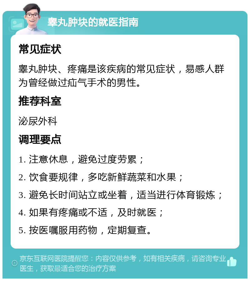 睾丸肿块的就医指南 常见症状 睾丸肿块、疼痛是该疾病的常见症状，易感人群为曾经做过疝气手术的男性。 推荐科室 泌尿外科 调理要点 1. 注意休息，避免过度劳累； 2. 饮食要规律，多吃新鲜蔬菜和水果； 3. 避免长时间站立或坐着，适当进行体育锻炼； 4. 如果有疼痛或不适，及时就医； 5. 按医嘱服用药物，定期复查。