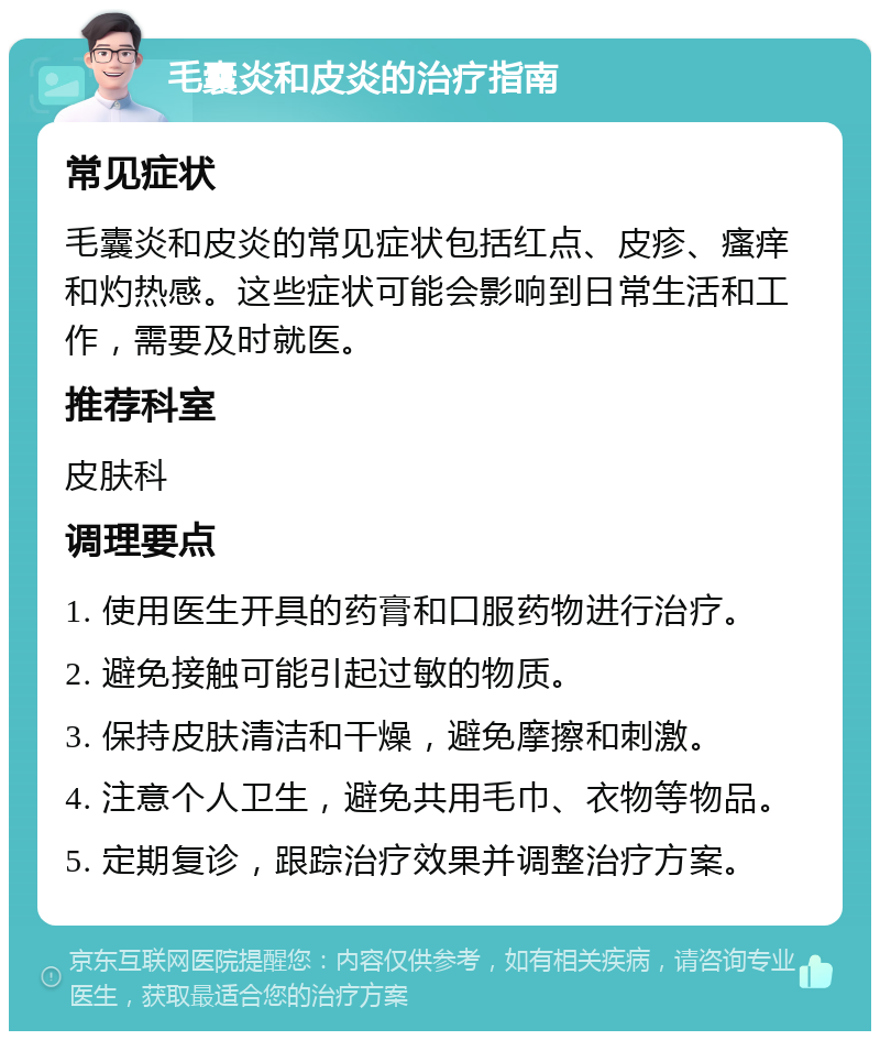 毛囊炎和皮炎的治疗指南 常见症状 毛囊炎和皮炎的常见症状包括红点、皮疹、瘙痒和灼热感。这些症状可能会影响到日常生活和工作，需要及时就医。 推荐科室 皮肤科 调理要点 1. 使用医生开具的药膏和口服药物进行治疗。 2. 避免接触可能引起过敏的物质。 3. 保持皮肤清洁和干燥，避免摩擦和刺激。 4. 注意个人卫生，避免共用毛巾、衣物等物品。 5. 定期复诊，跟踪治疗效果并调整治疗方案。