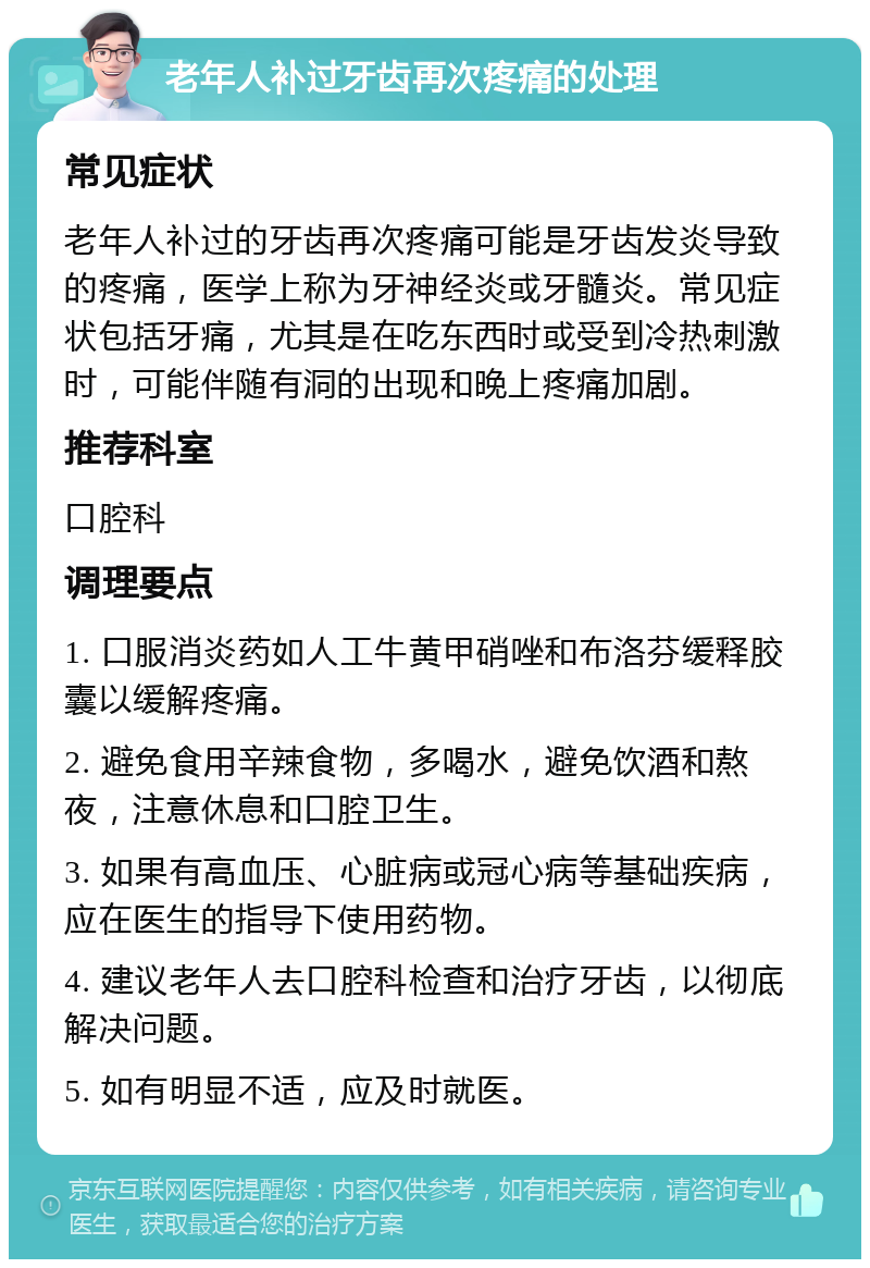 老年人补过牙齿再次疼痛的处理 常见症状 老年人补过的牙齿再次疼痛可能是牙齿发炎导致的疼痛，医学上称为牙神经炎或牙髓炎。常见症状包括牙痛，尤其是在吃东西时或受到冷热刺激时，可能伴随有洞的出现和晚上疼痛加剧。 推荐科室 口腔科 调理要点 1. 口服消炎药如人工牛黄甲硝唑和布洛芬缓释胶囊以缓解疼痛。 2. 避免食用辛辣食物，多喝水，避免饮酒和熬夜，注意休息和口腔卫生。 3. 如果有高血压、心脏病或冠心病等基础疾病，应在医生的指导下使用药物。 4. 建议老年人去口腔科检查和治疗牙齿，以彻底解决问题。 5. 如有明显不适，应及时就医。