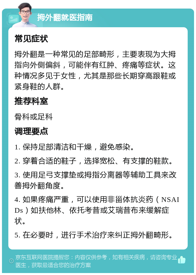 拇外翻就医指南 常见症状 拇外翻是一种常见的足部畸形，主要表现为大拇指向外侧偏斜，可能伴有红肿、疼痛等症状。这种情况多见于女性，尤其是那些长期穿高跟鞋或紧身鞋的人群。 推荐科室 骨科或足科 调理要点 1. 保持足部清洁和干燥，避免感染。 2. 穿着合适的鞋子，选择宽松、有支撑的鞋款。 3. 使用足弓支撑垫或拇指分离器等辅助工具来改善拇外翻角度。 4. 如果疼痛严重，可以使用非甾体抗炎药（NSAIDs）如扶他林、依托考昔或艾瑞昔布来缓解症状。 5. 在必要时，进行手术治疗来纠正拇外翻畸形。