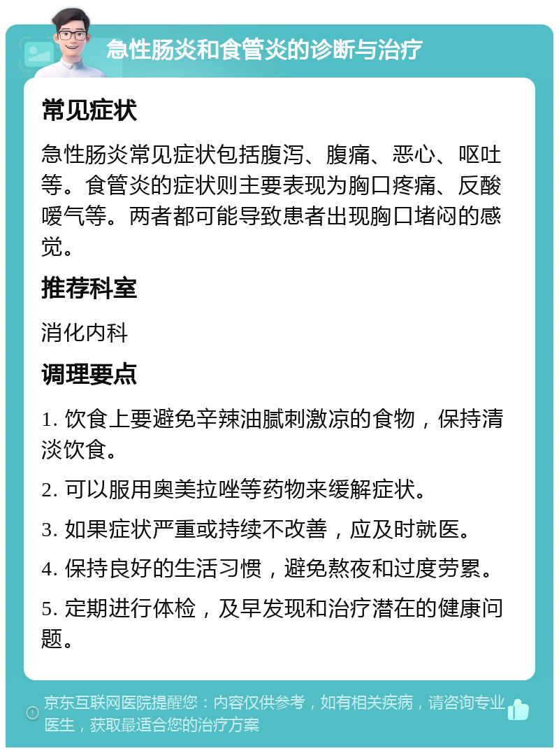 急性肠炎和食管炎的诊断与治疗 常见症状 急性肠炎常见症状包括腹泻、腹痛、恶心、呕吐等。食管炎的症状则主要表现为胸口疼痛、反酸嗳气等。两者都可能导致患者出现胸口堵闷的感觉。 推荐科室 消化内科 调理要点 1. 饮食上要避免辛辣油腻刺激凉的食物，保持清淡饮食。 2. 可以服用奥美拉唑等药物来缓解症状。 3. 如果症状严重或持续不改善，应及时就医。 4. 保持良好的生活习惯，避免熬夜和过度劳累。 5. 定期进行体检，及早发现和治疗潜在的健康问题。