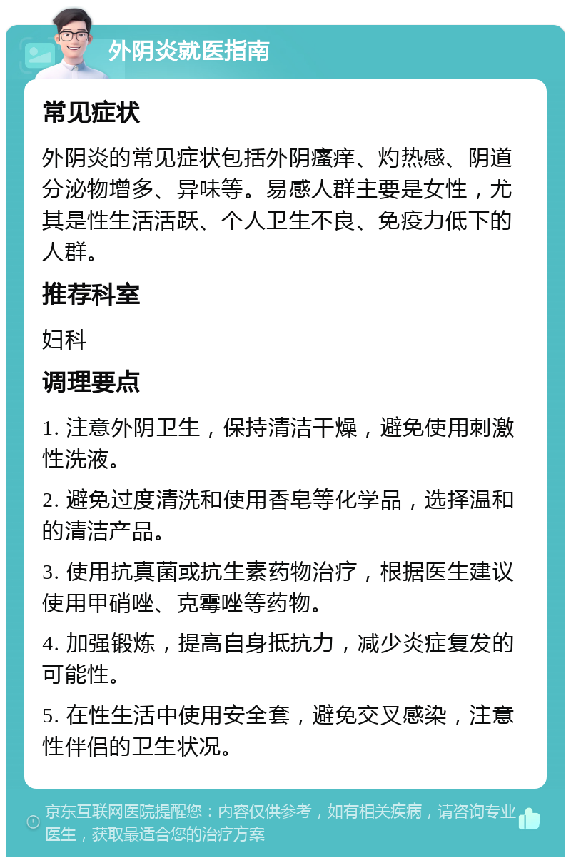 外阴炎就医指南 常见症状 外阴炎的常见症状包括外阴瘙痒、灼热感、阴道分泌物增多、异味等。易感人群主要是女性，尤其是性生活活跃、个人卫生不良、免疫力低下的人群。 推荐科室 妇科 调理要点 1. 注意外阴卫生，保持清洁干燥，避免使用刺激性洗液。 2. 避免过度清洗和使用香皂等化学品，选择温和的清洁产品。 3. 使用抗真菌或抗生素药物治疗，根据医生建议使用甲硝唑、克霉唑等药物。 4. 加强锻炼，提高自身抵抗力，减少炎症复发的可能性。 5. 在性生活中使用安全套，避免交叉感染，注意性伴侣的卫生状况。