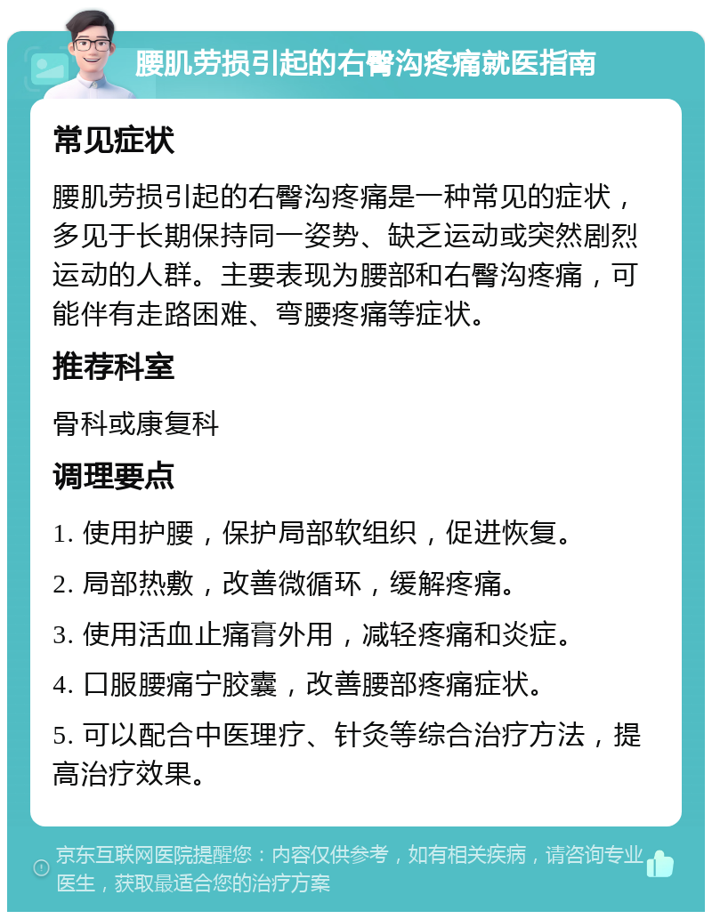 腰肌劳损引起的右臀沟疼痛就医指南 常见症状 腰肌劳损引起的右臀沟疼痛是一种常见的症状，多见于长期保持同一姿势、缺乏运动或突然剧烈运动的人群。主要表现为腰部和右臀沟疼痛，可能伴有走路困难、弯腰疼痛等症状。 推荐科室 骨科或康复科 调理要点 1. 使用护腰，保护局部软组织，促进恢复。 2. 局部热敷，改善微循环，缓解疼痛。 3. 使用活血止痛膏外用，减轻疼痛和炎症。 4. 口服腰痛宁胶囊，改善腰部疼痛症状。 5. 可以配合中医理疗、针灸等综合治疗方法，提高治疗效果。