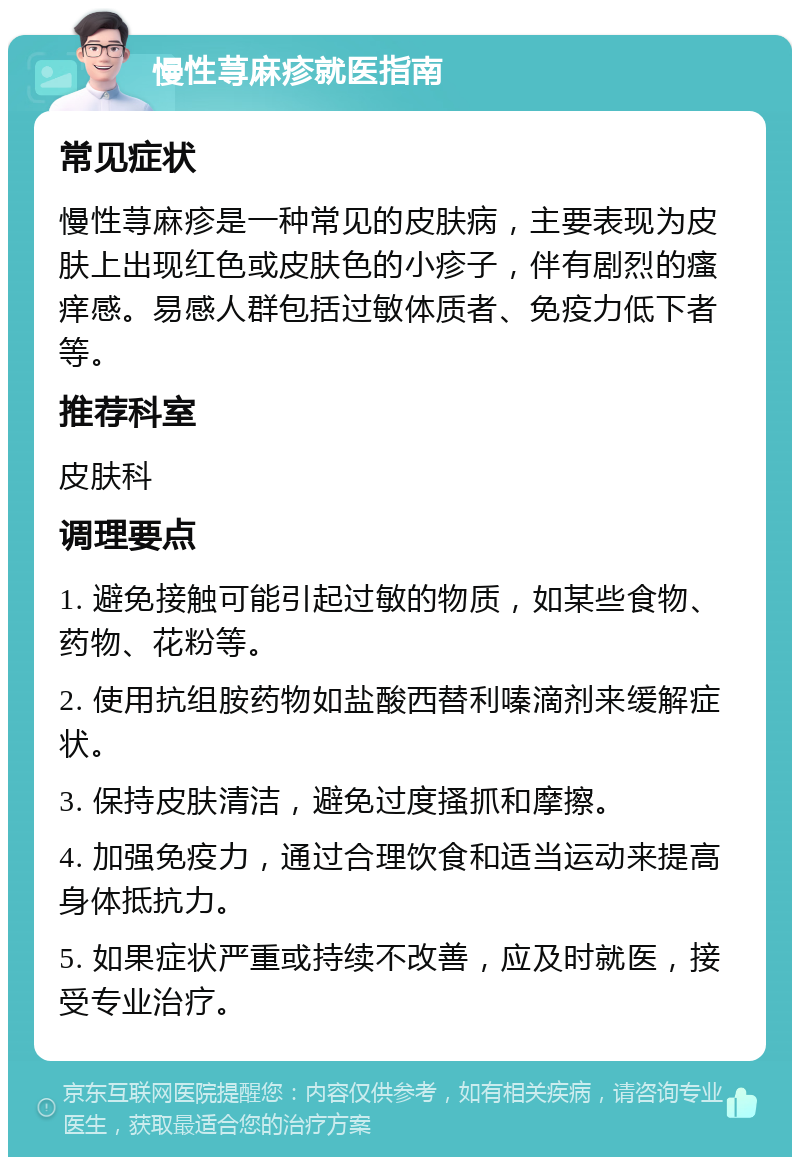 慢性荨麻疹就医指南 常见症状 慢性荨麻疹是一种常见的皮肤病，主要表现为皮肤上出现红色或皮肤色的小疹子，伴有剧烈的瘙痒感。易感人群包括过敏体质者、免疫力低下者等。 推荐科室 皮肤科 调理要点 1. 避免接触可能引起过敏的物质，如某些食物、药物、花粉等。 2. 使用抗组胺药物如盐酸西替利嗪滴剂来缓解症状。 3. 保持皮肤清洁，避免过度搔抓和摩擦。 4. 加强免疫力，通过合理饮食和适当运动来提高身体抵抗力。 5. 如果症状严重或持续不改善，应及时就医，接受专业治疗。