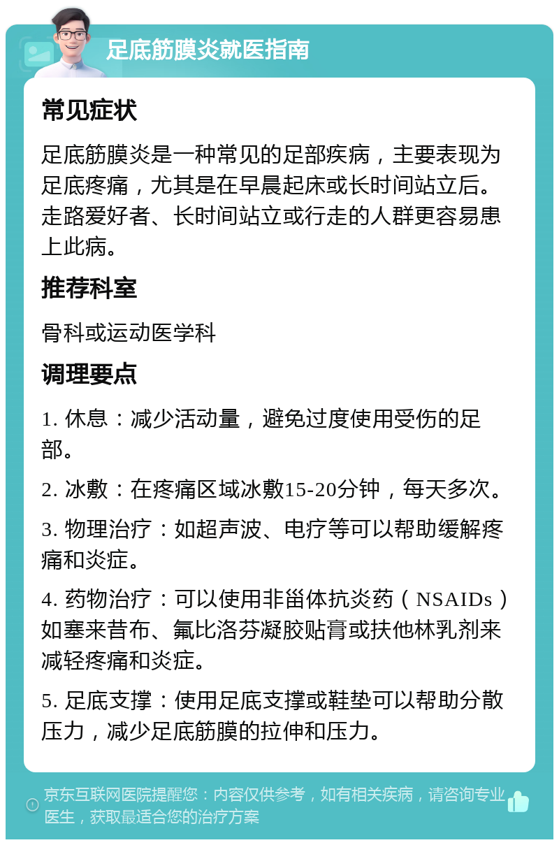 足底筋膜炎就医指南 常见症状 足底筋膜炎是一种常见的足部疾病，主要表现为足底疼痛，尤其是在早晨起床或长时间站立后。走路爱好者、长时间站立或行走的人群更容易患上此病。 推荐科室 骨科或运动医学科 调理要点 1. 休息：减少活动量，避免过度使用受伤的足部。 2. 冰敷：在疼痛区域冰敷15-20分钟，每天多次。 3. 物理治疗：如超声波、电疗等可以帮助缓解疼痛和炎症。 4. 药物治疗：可以使用非甾体抗炎药（NSAIDs）如塞来昔布、氟比洛芬凝胶贴膏或扶他林乳剂来减轻疼痛和炎症。 5. 足底支撑：使用足底支撑或鞋垫可以帮助分散压力，减少足底筋膜的拉伸和压力。