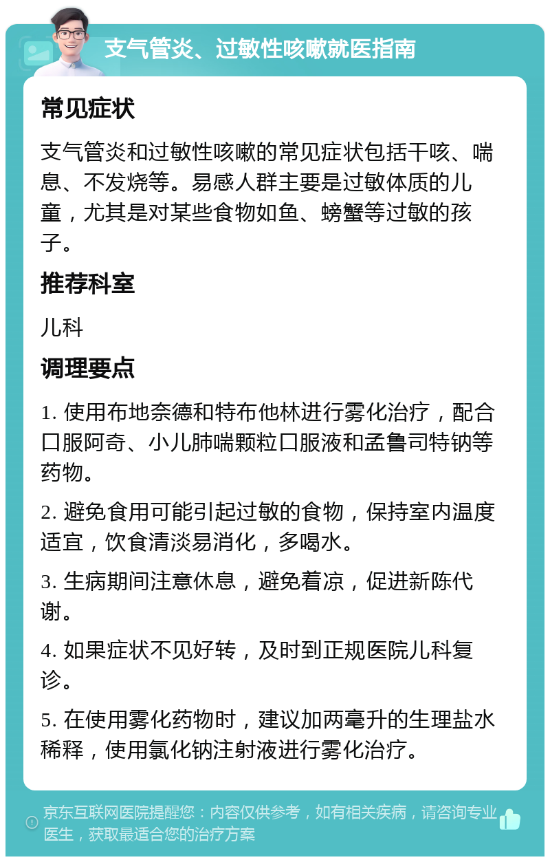 支气管炎、过敏性咳嗽就医指南 常见症状 支气管炎和过敏性咳嗽的常见症状包括干咳、喘息、不发烧等。易感人群主要是过敏体质的儿童，尤其是对某些食物如鱼、螃蟹等过敏的孩子。 推荐科室 儿科 调理要点 1. 使用布地奈德和特布他林进行雾化治疗，配合口服阿奇、小儿肺喘颗粒口服液和孟鲁司特钠等药物。 2. 避免食用可能引起过敏的食物，保持室内温度适宜，饮食清淡易消化，多喝水。 3. 生病期间注意休息，避免着凉，促进新陈代谢。 4. 如果症状不见好转，及时到正规医院儿科复诊。 5. 在使用雾化药物时，建议加两毫升的生理盐水稀释，使用氯化钠注射液进行雾化治疗。