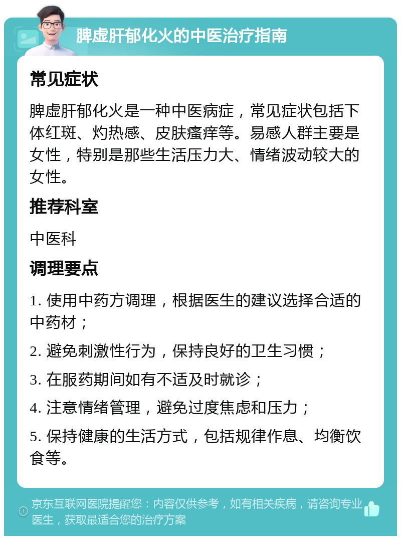 脾虚肝郁化火的中医治疗指南 常见症状 脾虚肝郁化火是一种中医病症，常见症状包括下体红斑、灼热感、皮肤瘙痒等。易感人群主要是女性，特别是那些生活压力大、情绪波动较大的女性。 推荐科室 中医科 调理要点 1. 使用中药方调理，根据医生的建议选择合适的中药材； 2. 避免刺激性行为，保持良好的卫生习惯； 3. 在服药期间如有不适及时就诊； 4. 注意情绪管理，避免过度焦虑和压力； 5. 保持健康的生活方式，包括规律作息、均衡饮食等。