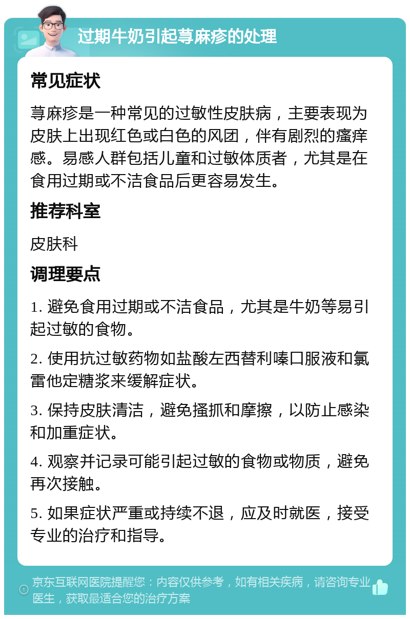 过期牛奶引起荨麻疹的处理 常见症状 荨麻疹是一种常见的过敏性皮肤病，主要表现为皮肤上出现红色或白色的风团，伴有剧烈的瘙痒感。易感人群包括儿童和过敏体质者，尤其是在食用过期或不洁食品后更容易发生。 推荐科室 皮肤科 调理要点 1. 避免食用过期或不洁食品，尤其是牛奶等易引起过敏的食物。 2. 使用抗过敏药物如盐酸左西替利嗪口服液和氯雷他定糖浆来缓解症状。 3. 保持皮肤清洁，避免搔抓和摩擦，以防止感染和加重症状。 4. 观察并记录可能引起过敏的食物或物质，避免再次接触。 5. 如果症状严重或持续不退，应及时就医，接受专业的治疗和指导。