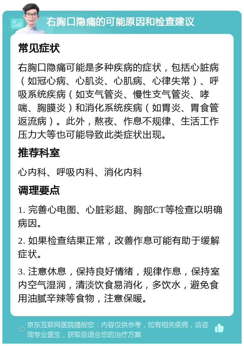 右胸口隐痛的可能原因和检查建议 常见症状 右胸口隐痛可能是多种疾病的症状，包括心脏病（如冠心病、心肌炎、心肌病、心律失常）、呼吸系统疾病（如支气管炎、慢性支气管炎、哮喘、胸膜炎）和消化系统疾病（如胃炎、胃食管返流病）。此外，熬夜、作息不规律、生活工作压力大等也可能导致此类症状出现。 推荐科室 心内科、呼吸内科、消化内科 调理要点 1. 完善心电图、心脏彩超、胸部CT等检查以明确病因。 2. 如果检查结果正常，改善作息可能有助于缓解症状。 3. 注意休息，保持良好情绪，规律作息，保持室内空气湿润，清淡饮食易消化，多饮水，避免食用油腻辛辣等食物，注意保暖。