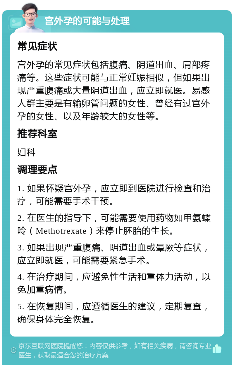 宫外孕的可能与处理 常见症状 宫外孕的常见症状包括腹痛、阴道出血、肩部疼痛等。这些症状可能与正常妊娠相似，但如果出现严重腹痛或大量阴道出血，应立即就医。易感人群主要是有输卵管问题的女性、曾经有过宫外孕的女性、以及年龄较大的女性等。 推荐科室 妇科 调理要点 1. 如果怀疑宫外孕，应立即到医院进行检查和治疗，可能需要手术干预。 2. 在医生的指导下，可能需要使用药物如甲氨蝶呤（Methotrexate）来停止胚胎的生长。 3. 如果出现严重腹痛、阴道出血或晕厥等症状，应立即就医，可能需要紧急手术。 4. 在治疗期间，应避免性生活和重体力活动，以免加重病情。 5. 在恢复期间，应遵循医生的建议，定期复查，确保身体完全恢复。