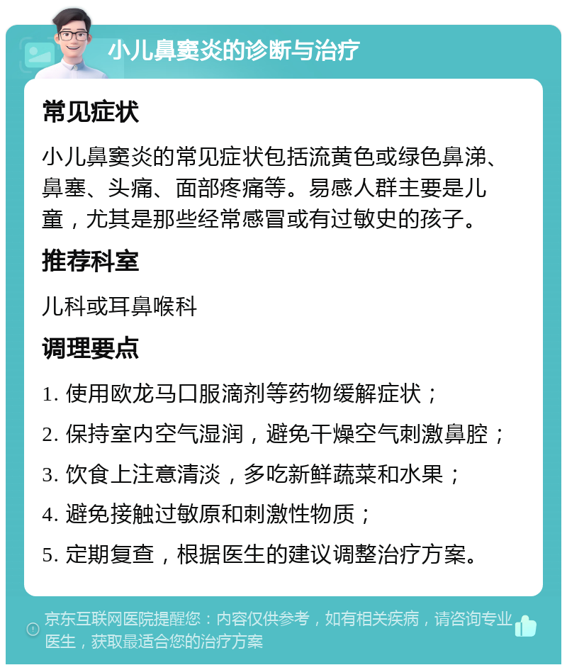 小儿鼻窦炎的诊断与治疗 常见症状 小儿鼻窦炎的常见症状包括流黄色或绿色鼻涕、鼻塞、头痛、面部疼痛等。易感人群主要是儿童，尤其是那些经常感冒或有过敏史的孩子。 推荐科室 儿科或耳鼻喉科 调理要点 1. 使用欧龙马口服滴剂等药物缓解症状； 2. 保持室内空气湿润，避免干燥空气刺激鼻腔； 3. 饮食上注意清淡，多吃新鲜蔬菜和水果； 4. 避免接触过敏原和刺激性物质； 5. 定期复查，根据医生的建议调整治疗方案。