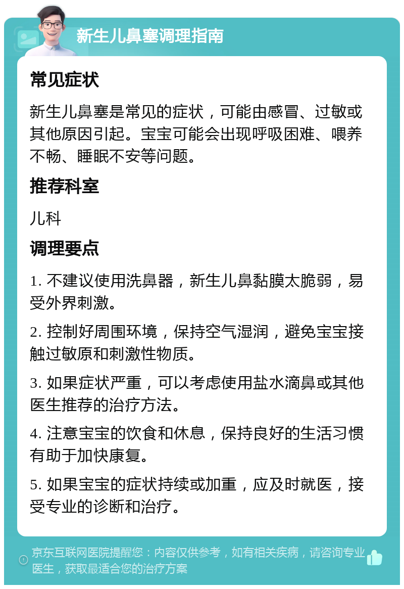 新生儿鼻塞调理指南 常见症状 新生儿鼻塞是常见的症状，可能由感冒、过敏或其他原因引起。宝宝可能会出现呼吸困难、喂养不畅、睡眠不安等问题。 推荐科室 儿科 调理要点 1. 不建议使用洗鼻器，新生儿鼻黏膜太脆弱，易受外界刺激。 2. 控制好周围环境，保持空气湿润，避免宝宝接触过敏原和刺激性物质。 3. 如果症状严重，可以考虑使用盐水滴鼻或其他医生推荐的治疗方法。 4. 注意宝宝的饮食和休息，保持良好的生活习惯有助于加快康复。 5. 如果宝宝的症状持续或加重，应及时就医，接受专业的诊断和治疗。