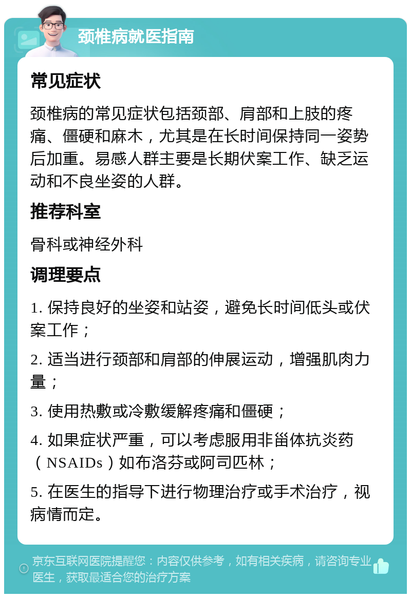 颈椎病就医指南 常见症状 颈椎病的常见症状包括颈部、肩部和上肢的疼痛、僵硬和麻木，尤其是在长时间保持同一姿势后加重。易感人群主要是长期伏案工作、缺乏运动和不良坐姿的人群。 推荐科室 骨科或神经外科 调理要点 1. 保持良好的坐姿和站姿，避免长时间低头或伏案工作； 2. 适当进行颈部和肩部的伸展运动，增强肌肉力量； 3. 使用热敷或冷敷缓解疼痛和僵硬； 4. 如果症状严重，可以考虑服用非甾体抗炎药（NSAIDs）如布洛芬或阿司匹林； 5. 在医生的指导下进行物理治疗或手术治疗，视病情而定。