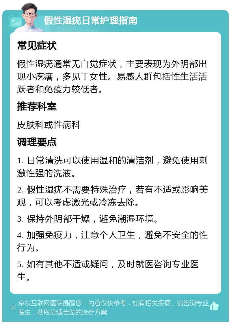 假性湿疣日常护理指南 常见症状 假性湿疣通常无自觉症状，主要表现为外阴部出现小疙瘩，多见于女性。易感人群包括性生活活跃者和免疫力较低者。 推荐科室 皮肤科或性病科 调理要点 1. 日常清洗可以使用温和的清洁剂，避免使用刺激性强的洗液。 2. 假性湿疣不需要特殊治疗，若有不适或影响美观，可以考虑激光或冷冻去除。 3. 保持外阴部干燥，避免潮湿环境。 4. 加强免疫力，注意个人卫生，避免不安全的性行为。 5. 如有其他不适或疑问，及时就医咨询专业医生。