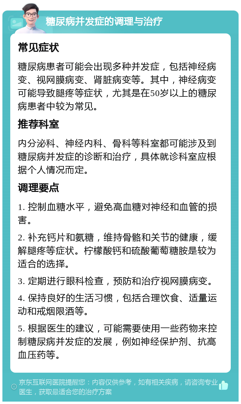 糖尿病并发症的调理与治疗 常见症状 糖尿病患者可能会出现多种并发症，包括神经病变、视网膜病变、肾脏病变等。其中，神经病变可能导致腿疼等症状，尤其是在50岁以上的糖尿病患者中较为常见。 推荐科室 内分泌科、神经内科、骨科等科室都可能涉及到糖尿病并发症的诊断和治疗，具体就诊科室应根据个人情况而定。 调理要点 1. 控制血糖水平，避免高血糖对神经和血管的损害。 2. 补充钙片和氨糖，维持骨骼和关节的健康，缓解腿疼等症状。柠檬酸钙和硫酸葡萄糖胺是较为适合的选择。 3. 定期进行眼科检查，预防和治疗视网膜病变。 4. 保持良好的生活习惯，包括合理饮食、适量运动和戒烟限酒等。 5. 根据医生的建议，可能需要使用一些药物来控制糖尿病并发症的发展，例如神经保护剂、抗高血压药等。