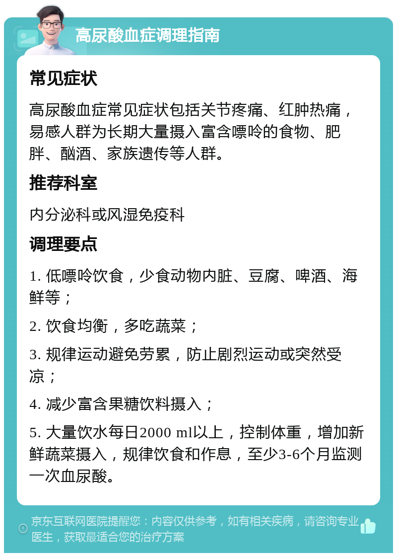 高尿酸血症调理指南 常见症状 高尿酸血症常见症状包括关节疼痛、红肿热痛，易感人群为长期大量摄入富含嘌呤的食物、肥胖、酗酒、家族遗传等人群。 推荐科室 内分泌科或风湿免疫科 调理要点 1. 低嘌呤饮食，少食动物内脏、豆腐、啤酒、海鲜等； 2. 饮食均衡，多吃蔬菜； 3. 规律运动避免劳累，防止剧烈运动或突然受凉； 4. 减少富含果糖饮料摄入； 5. 大量饮水每日2000 ml以上，控制体重，增加新鲜蔬菜摄入，规律饮食和作息，至少3-6个月监测一次血尿酸。