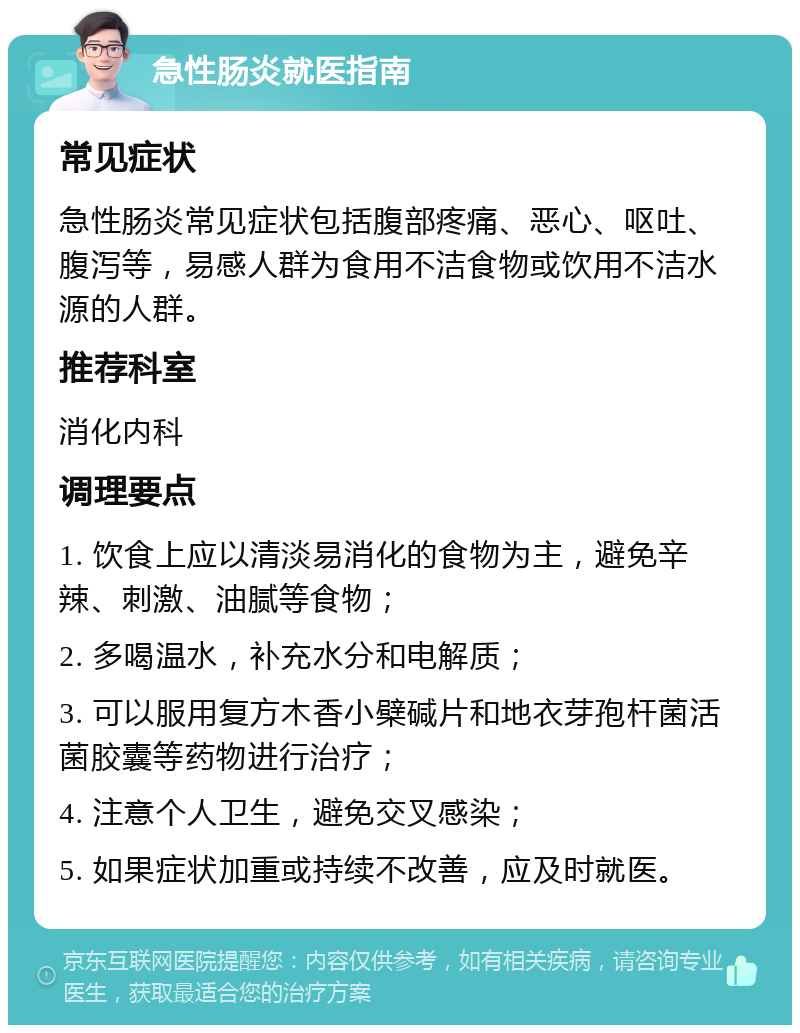 急性肠炎就医指南 常见症状 急性肠炎常见症状包括腹部疼痛、恶心、呕吐、腹泻等，易感人群为食用不洁食物或饮用不洁水源的人群。 推荐科室 消化内科 调理要点 1. 饮食上应以清淡易消化的食物为主，避免辛辣、刺激、油腻等食物； 2. 多喝温水，补充水分和电解质； 3. 可以服用复方木香小檗碱片和地衣芽孢杆菌活菌胶囊等药物进行治疗； 4. 注意个人卫生，避免交叉感染； 5. 如果症状加重或持续不改善，应及时就医。