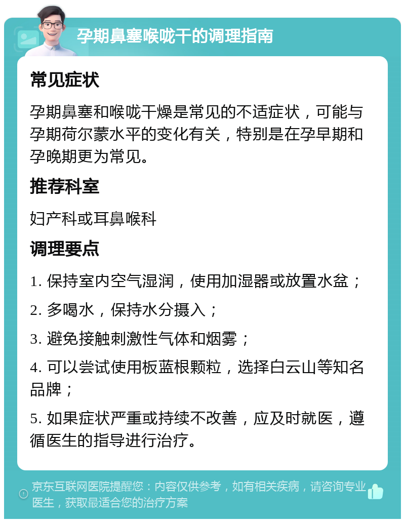 孕期鼻塞喉咙干的调理指南 常见症状 孕期鼻塞和喉咙干燥是常见的不适症状，可能与孕期荷尔蒙水平的变化有关，特别是在孕早期和孕晚期更为常见。 推荐科室 妇产科或耳鼻喉科 调理要点 1. 保持室内空气湿润，使用加湿器或放置水盆； 2. 多喝水，保持水分摄入； 3. 避免接触刺激性气体和烟雾； 4. 可以尝试使用板蓝根颗粒，选择白云山等知名品牌； 5. 如果症状严重或持续不改善，应及时就医，遵循医生的指导进行治疗。