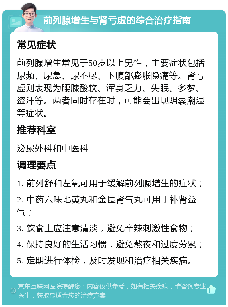 前列腺增生与肾亏虚的综合治疗指南 常见症状 前列腺增生常见于50岁以上男性，主要症状包括尿频、尿急、尿不尽、下腹部膨胀隐痛等。肾亏虚则表现为腰膝酸软、浑身乏力、失眠、多梦、盗汗等。两者同时存在时，可能会出现阴囊潮湿等症状。 推荐科室 泌尿外科和中医科 调理要点 1. 前列舒和左氧可用于缓解前列腺增生的症状； 2. 中药六味地黄丸和金匮肾气丸可用于补肾益气； 3. 饮食上应注意清淡，避免辛辣刺激性食物； 4. 保持良好的生活习惯，避免熬夜和过度劳累； 5. 定期进行体检，及时发现和治疗相关疾病。