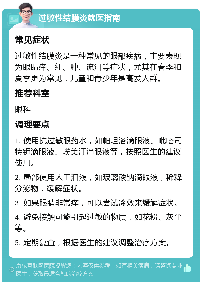 过敏性结膜炎就医指南 常见症状 过敏性结膜炎是一种常见的眼部疾病，主要表现为眼睛痒、红、肿、流泪等症状，尤其在春季和夏季更为常见，儿童和青少年是高发人群。 推荐科室 眼科 调理要点 1. 使用抗过敏眼药水，如帕坦洛滴眼液、吡嘧司特钾滴眼液、埃美汀滴眼液等，按照医生的建议使用。 2. 局部使用人工泪液，如玻璃酸钠滴眼液，稀释分泌物，缓解症状。 3. 如果眼睛非常痒，可以尝试冷敷来缓解症状。 4. 避免接触可能引起过敏的物质，如花粉、灰尘等。 5. 定期复查，根据医生的建议调整治疗方案。