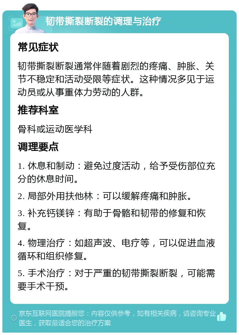 韧带撕裂断裂的调理与治疗 常见症状 韧带撕裂断裂通常伴随着剧烈的疼痛、肿胀、关节不稳定和活动受限等症状。这种情况多见于运动员或从事重体力劳动的人群。 推荐科室 骨科或运动医学科 调理要点 1. 休息和制动：避免过度活动，给予受伤部位充分的休息时间。 2. 局部外用扶他林：可以缓解疼痛和肿胀。 3. 补充钙镁锌：有助于骨骼和韧带的修复和恢复。 4. 物理治疗：如超声波、电疗等，可以促进血液循环和组织修复。 5. 手术治疗：对于严重的韧带撕裂断裂，可能需要手术干预。