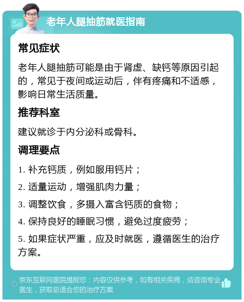 老年人腿抽筋就医指南 常见症状 老年人腿抽筋可能是由于肾虚、缺钙等原因引起的，常见于夜间或运动后，伴有疼痛和不适感，影响日常生活质量。 推荐科室 建议就诊于内分泌科或骨科。 调理要点 1. 补充钙质，例如服用钙片； 2. 适量运动，增强肌肉力量； 3. 调整饮食，多摄入富含钙质的食物； 4. 保持良好的睡眠习惯，避免过度疲劳； 5. 如果症状严重，应及时就医，遵循医生的治疗方案。