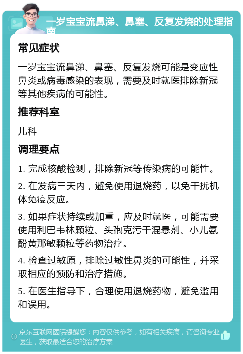 一岁宝宝流鼻涕、鼻塞、反复发烧的处理指南 常见症状 一岁宝宝流鼻涕、鼻塞、反复发烧可能是变应性鼻炎或病毒感染的表现，需要及时就医排除新冠等其他疾病的可能性。 推荐科室 儿科 调理要点 1. 完成核酸检测，排除新冠等传染病的可能性。 2. 在发病三天内，避免使用退烧药，以免干扰机体免疫反应。 3. 如果症状持续或加重，应及时就医，可能需要使用利巴韦林颗粒、头孢克污干混悬剂、小儿氨酚黄那敏颗粒等药物治疗。 4. 检查过敏原，排除过敏性鼻炎的可能性，并采取相应的预防和治疗措施。 5. 在医生指导下，合理使用退烧药物，避免滥用和误用。