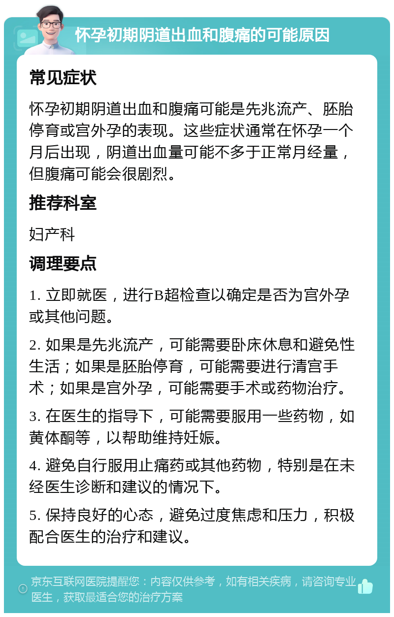 怀孕初期阴道出血和腹痛的可能原因 常见症状 怀孕初期阴道出血和腹痛可能是先兆流产、胚胎停育或宫外孕的表现。这些症状通常在怀孕一个月后出现，阴道出血量可能不多于正常月经量，但腹痛可能会很剧烈。 推荐科室 妇产科 调理要点 1. 立即就医，进行B超检查以确定是否为宫外孕或其他问题。 2. 如果是先兆流产，可能需要卧床休息和避免性生活；如果是胚胎停育，可能需要进行清宫手术；如果是宫外孕，可能需要手术或药物治疗。 3. 在医生的指导下，可能需要服用一些药物，如黄体酮等，以帮助维持妊娠。 4. 避免自行服用止痛药或其他药物，特别是在未经医生诊断和建议的情况下。 5. 保持良好的心态，避免过度焦虑和压力，积极配合医生的治疗和建议。