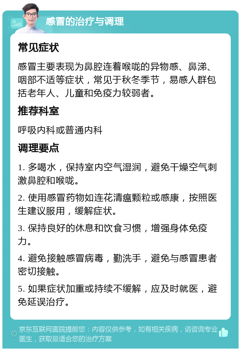 感冒的治疗与调理 常见症状 感冒主要表现为鼻腔连着喉咙的异物感、鼻涕、咽部不适等症状，常见于秋冬季节，易感人群包括老年人、儿童和免疫力较弱者。 推荐科室 呼吸内科或普通内科 调理要点 1. 多喝水，保持室内空气湿润，避免干燥空气刺激鼻腔和喉咙。 2. 使用感冒药物如连花清瘟颗粒或感康，按照医生建议服用，缓解症状。 3. 保持良好的休息和饮食习惯，增强身体免疫力。 4. 避免接触感冒病毒，勤洗手，避免与感冒患者密切接触。 5. 如果症状加重或持续不缓解，应及时就医，避免延误治疗。