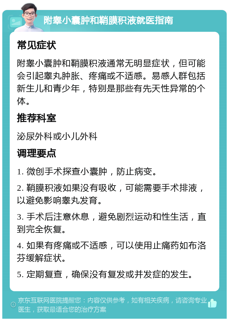 附睾小囊肿和鞘膜积液就医指南 常见症状 附睾小囊肿和鞘膜积液通常无明显症状，但可能会引起睾丸肿胀、疼痛或不适感。易感人群包括新生儿和青少年，特别是那些有先天性异常的个体。 推荐科室 泌尿外科或小儿外科 调理要点 1. 微创手术探查小囊肿，防止病变。 2. 鞘膜积液如果没有吸收，可能需要手术排液，以避免影响睾丸发育。 3. 手术后注意休息，避免剧烈运动和性生活，直到完全恢复。 4. 如果有疼痛或不适感，可以使用止痛药如布洛芬缓解症状。 5. 定期复查，确保没有复发或并发症的发生。