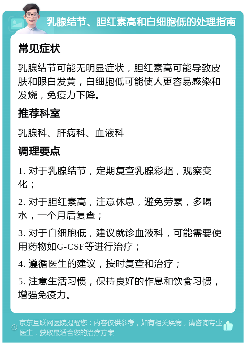 乳腺结节、胆红素高和白细胞低的处理指南 常见症状 乳腺结节可能无明显症状，胆红素高可能导致皮肤和眼白发黄，白细胞低可能使人更容易感染和发烧，免疫力下降。 推荐科室 乳腺科、肝病科、血液科 调理要点 1. 对于乳腺结节，定期复查乳腺彩超，观察变化； 2. 对于胆红素高，注意休息，避免劳累，多喝水，一个月后复查； 3. 对于白细胞低，建议就诊血液科，可能需要使用药物如G-CSF等进行治疗； 4. 遵循医生的建议，按时复查和治疗； 5. 注意生活习惯，保持良好的作息和饮食习惯，增强免疫力。