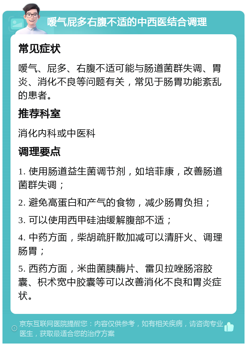 嗳气屁多右腹不适的中西医结合调理 常见症状 嗳气、屁多、右腹不适可能与肠道菌群失调、胃炎、消化不良等问题有关，常见于肠胃功能紊乱的患者。 推荐科室 消化内科或中医科 调理要点 1. 使用肠道益生菌调节剂，如培菲康，改善肠道菌群失调； 2. 避免高蛋白和产气的食物，减少肠胃负担； 3. 可以使用西甲硅油缓解腹部不适； 4. 中药方面，柴胡疏肝散加减可以清肝火、调理肠胃； 5. 西药方面，米曲菌胰酶片、雷贝拉唑肠溶胶囊、枳术宽中胶囊等可以改善消化不良和胃炎症状。