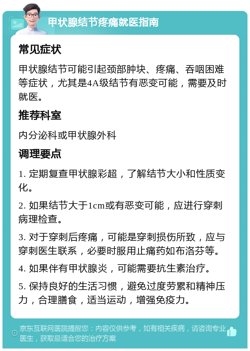 甲状腺结节疼痛就医指南 常见症状 甲状腺结节可能引起颈部肿块、疼痛、吞咽困难等症状，尤其是4A级结节有恶变可能，需要及时就医。 推荐科室 内分泌科或甲状腺外科 调理要点 1. 定期复查甲状腺彩超，了解结节大小和性质变化。 2. 如果结节大于1cm或有恶变可能，应进行穿刺病理检查。 3. 对于穿刺后疼痛，可能是穿刺损伤所致，应与穿刺医生联系，必要时服用止痛药如布洛芬等。 4. 如果伴有甲状腺炎，可能需要抗生素治疗。 5. 保持良好的生活习惯，避免过度劳累和精神压力，合理膳食，适当运动，增强免疫力。