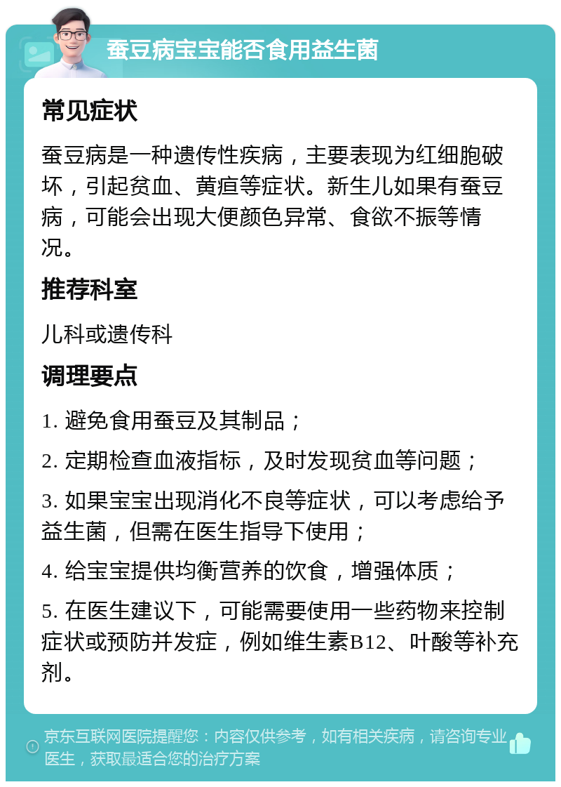 蚕豆病宝宝能否食用益生菌 常见症状 蚕豆病是一种遗传性疾病，主要表现为红细胞破坏，引起贫血、黄疸等症状。新生儿如果有蚕豆病，可能会出现大便颜色异常、食欲不振等情况。 推荐科室 儿科或遗传科 调理要点 1. 避免食用蚕豆及其制品； 2. 定期检查血液指标，及时发现贫血等问题； 3. 如果宝宝出现消化不良等症状，可以考虑给予益生菌，但需在医生指导下使用； 4. 给宝宝提供均衡营养的饮食，增强体质； 5. 在医生建议下，可能需要使用一些药物来控制症状或预防并发症，例如维生素B12、叶酸等补充剂。