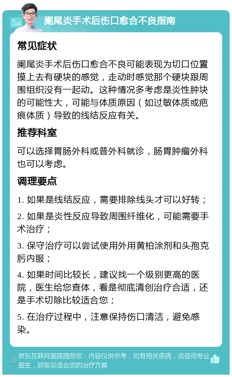 阑尾炎手术后伤口愈合不良指南 常见症状 阑尾炎手术后伤口愈合不良可能表现为切口位置摸上去有硬块的感觉，走动时感觉那个硬块跟周围组织没有一起动。这种情况多考虑是炎性肿块的可能性大，可能与体质原因（如过敏体质或疤痕体质）导致的线结反应有关。 推荐科室 可以选择胃肠外科或普外科就诊，肠胃肿瘤外科也可以考虑。 调理要点 1. 如果是线结反应，需要排除线头才可以好转； 2. 如果是炎性反应导致周围纤维化，可能需要手术治疗； 3. 保守治疗可以尝试使用外用黄柏涂剂和头孢克肟内服； 4. 如果时间比较长，建议找一个级别更高的医院，医生给您查体，看是彻底清创治疗合适，还是手术切除比较适合您； 5. 在治疗过程中，注意保持伤口清洁，避免感染。