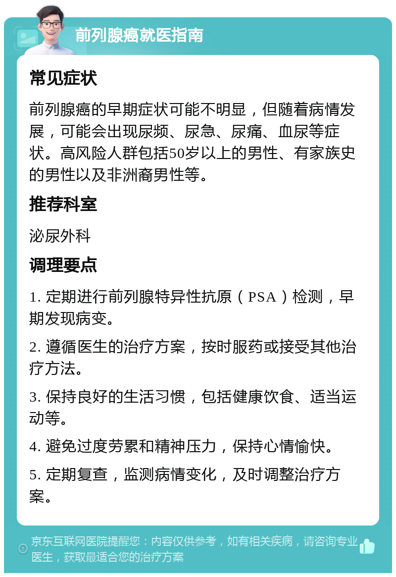 前列腺癌就医指南 常见症状 前列腺癌的早期症状可能不明显，但随着病情发展，可能会出现尿频、尿急、尿痛、血尿等症状。高风险人群包括50岁以上的男性、有家族史的男性以及非洲裔男性等。 推荐科室 泌尿外科 调理要点 1. 定期进行前列腺特异性抗原（PSA）检测，早期发现病变。 2. 遵循医生的治疗方案，按时服药或接受其他治疗方法。 3. 保持良好的生活习惯，包括健康饮食、适当运动等。 4. 避免过度劳累和精神压力，保持心情愉快。 5. 定期复查，监测病情变化，及时调整治疗方案。