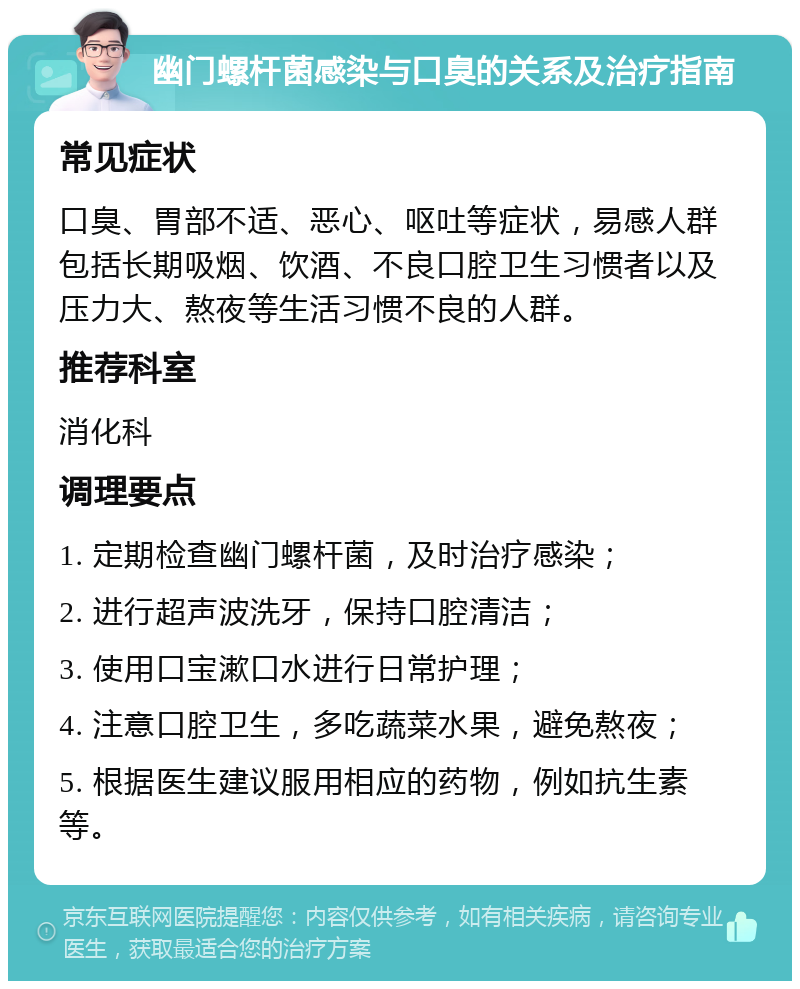 幽门螺杆菌感染与口臭的关系及治疗指南 常见症状 口臭、胃部不适、恶心、呕吐等症状，易感人群包括长期吸烟、饮酒、不良口腔卫生习惯者以及压力大、熬夜等生活习惯不良的人群。 推荐科室 消化科 调理要点 1. 定期检查幽门螺杆菌，及时治疗感染； 2. 进行超声波洗牙，保持口腔清洁； 3. 使用口宝漱口水进行日常护理； 4. 注意口腔卫生，多吃蔬菜水果，避免熬夜； 5. 根据医生建议服用相应的药物，例如抗生素等。