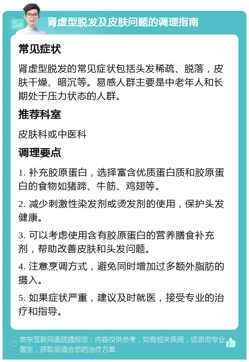 肾虚型脱发及皮肤问题的调理指南 常见症状 肾虚型脱发的常见症状包括头发稀疏、脱落，皮肤干燥、暗沉等。易感人群主要是中老年人和长期处于压力状态的人群。 推荐科室 皮肤科或中医科 调理要点 1. 补充胶原蛋白，选择富含优质蛋白质和胶原蛋白的食物如猪蹄、牛筋、鸡翅等。 2. 减少刺激性染发剂或烫发剂的使用，保护头发健康。 3. 可以考虑使用含有胶原蛋白的营养膳食补充剂，帮助改善皮肤和头发问题。 4. 注意烹调方式，避免同时增加过多额外脂肪的摄入。 5. 如果症状严重，建议及时就医，接受专业的治疗和指导。